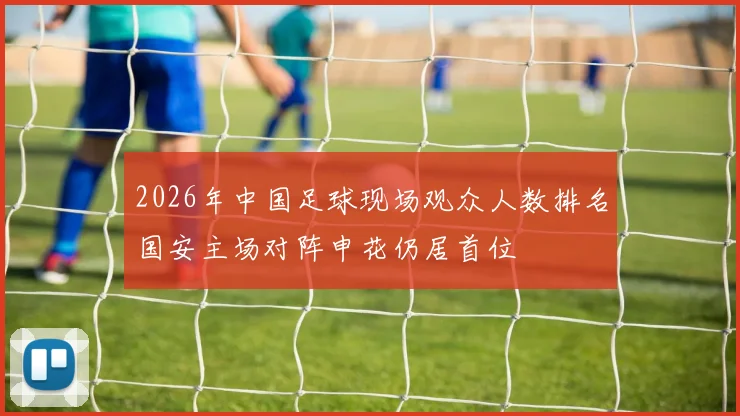 2026年中国足球现场观众人数排名国安主场对阵申花仍居首位