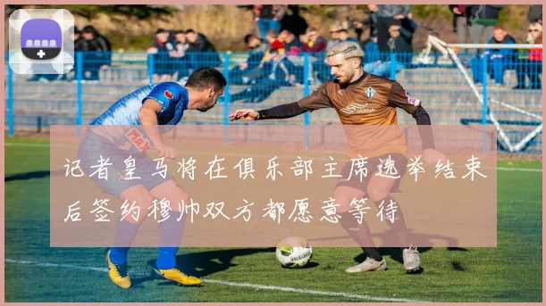 记者皇马将在俱乐部主席选举结束后签约穆帅双方都愿意等待