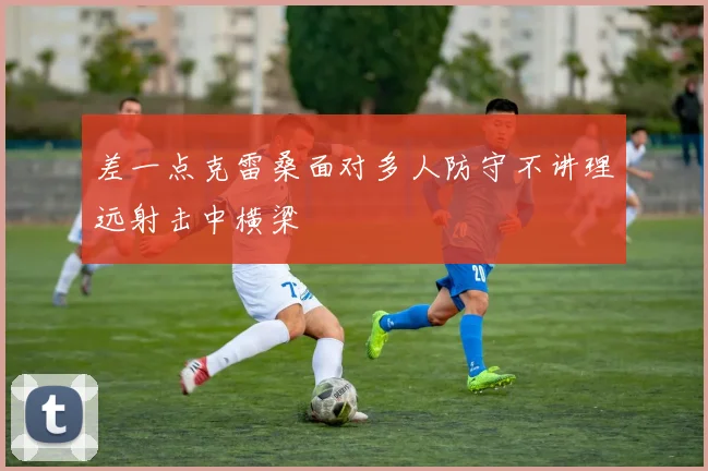 差一点克雷桑面对多人防守不讲理远射击中横梁