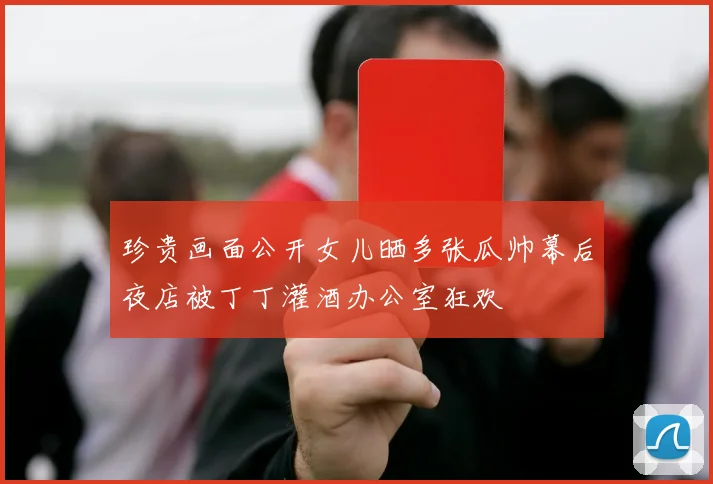珍贵画面公开女儿晒多张瓜帅幕后夜店被丁丁灌酒办公室狂欢