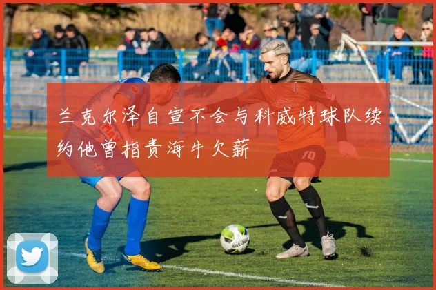 兰克尔泽自宣不会与科威特球队续约他曾指责海牛欠薪